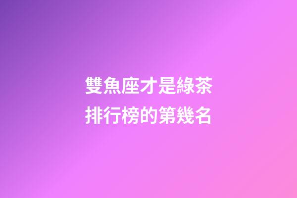 雙魚座才是綠茶排行榜的第幾名-第1張-星座運勢-玄機派