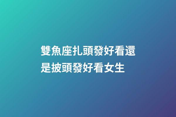 雙魚座扎頭發好看還是披頭發好看女生-第1張-星座運勢-玄機派