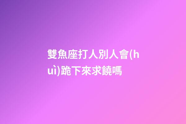 雙魚座打人別人會(huì)跪下來求饒嗎