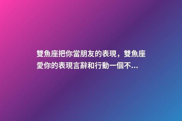 雙魚座把你當朋友的表現，雙魚座愛你的表現言辭和行動一個不落-第1張-觀點-玄機派