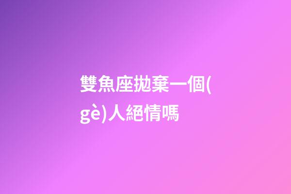 雙魚座拋棄一個(gè)人絕情嗎-第1張-星座運(yùn)勢-玄機(jī)派