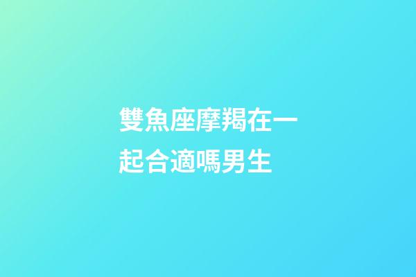雙魚座摩羯在一起合適嗎男生-第1張-星座運勢-玄機派