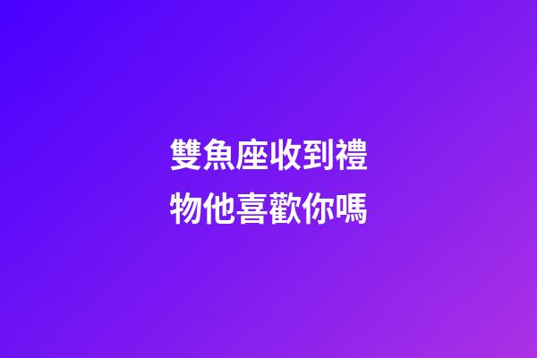 雙魚座收到禮物他喜歡你嗎-第1張-星座運勢-玄機派