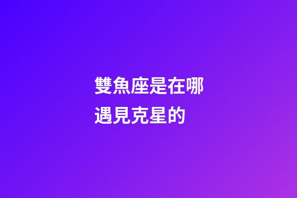 雙魚座是在哪遇見克星的-第1張-星座運勢-玄機派