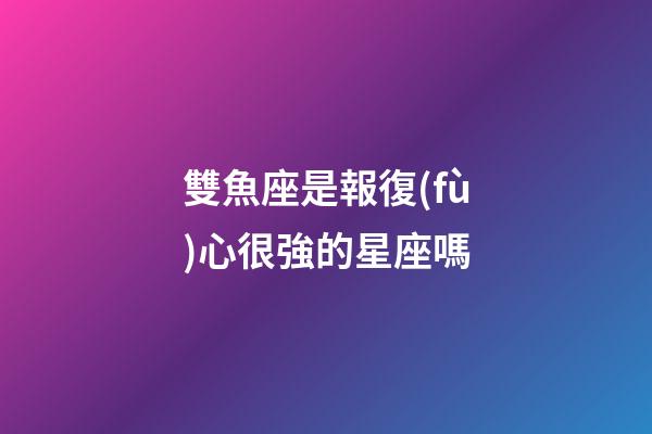雙魚座是報復(fù)心很強的星座嗎-第1張-星座運勢-玄機派