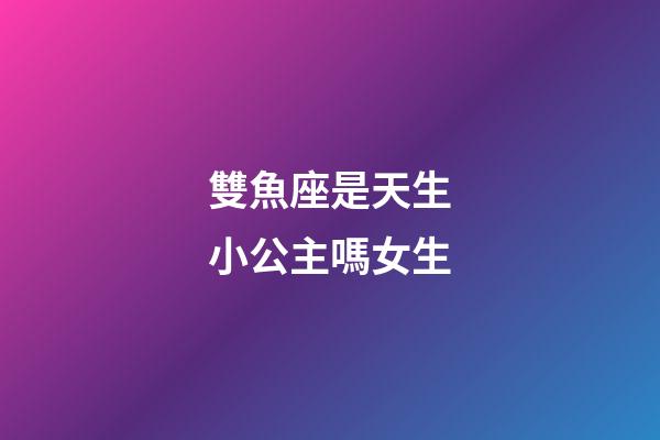 雙魚座是天生小公主嗎女生-第1張-星座運勢-玄機派