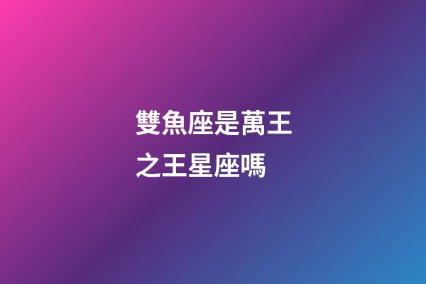 雙魚座是萬王之王星座嗎-第1張-星座運勢-玄機(jī)派