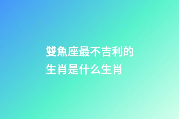 雙魚座最不吉利的生肖是什么生肖-第1張-星座運勢-玄機派