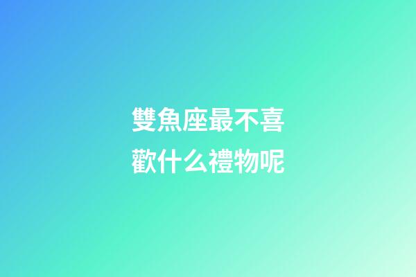 雙魚座最不喜歡什么禮物呢