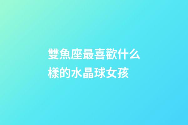 雙魚座最喜歡什么樣的水晶球女孩-第1張-星座運(yùn)勢-玄機(jī)派
