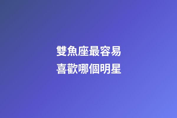 雙魚座最容易喜歡哪個明星-第1張-星座運勢-玄機派