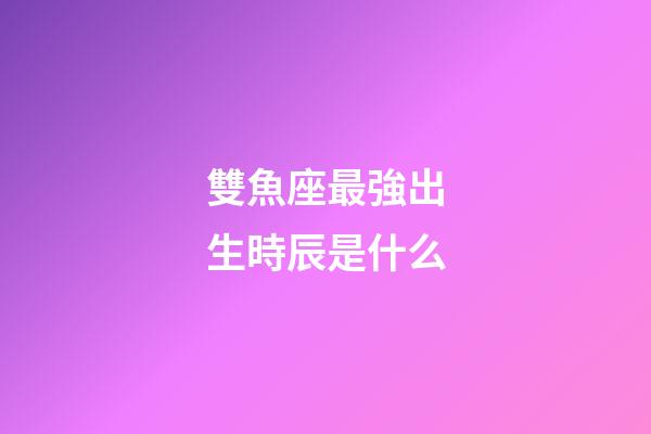 雙魚座最強出生時辰是什么-第1張-星座運勢-玄機派