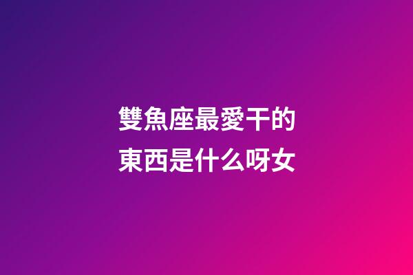 雙魚座最愛干的東西是什么呀女-第1張-星座運(yùn)勢(shì)-玄機(jī)派