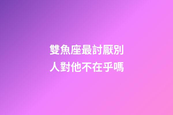 雙魚座最討厭別人對他不在乎嗎-第1張-星座運勢-玄機派