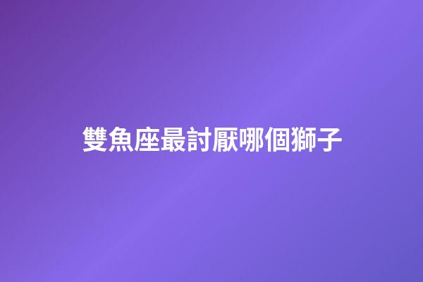 雙魚座最討厭哪個獅子-第1張-星座運勢-玄機派