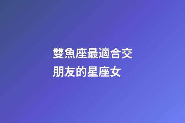 雙魚座最適合交朋友的星座女-第1張-星座運勢-玄機派