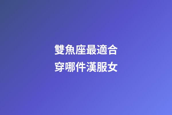 雙魚座最適合穿哪件漢服女-第1張-星座運(yùn)勢(shì)-玄機(jī)派