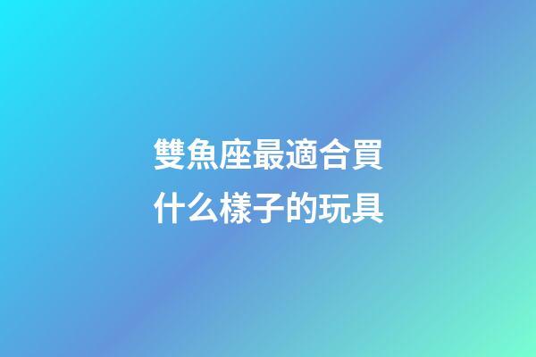 雙魚座最適合買什么樣子的玩具-第1張-星座運勢-玄機派