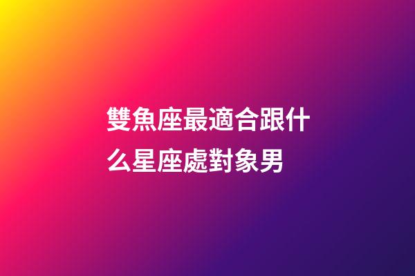 雙魚座最適合跟什么星座處對象男-第1張-星座運勢-玄機派