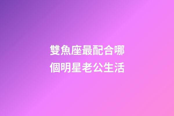 雙魚座最配合哪個明星老公生活-第1張-星座運勢-玄機派