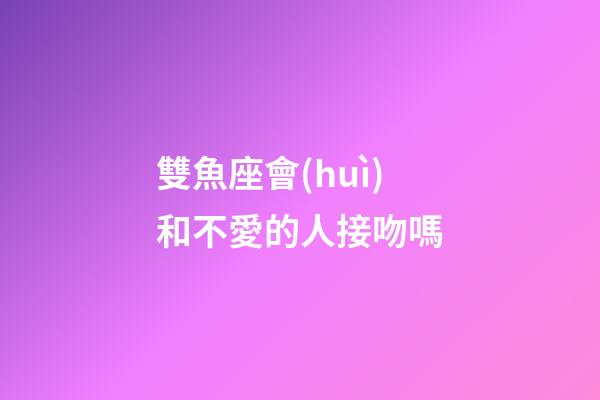 雙魚座會(huì)和不愛的人接吻嗎-第1張-星座運(yùn)勢-玄機(jī)派