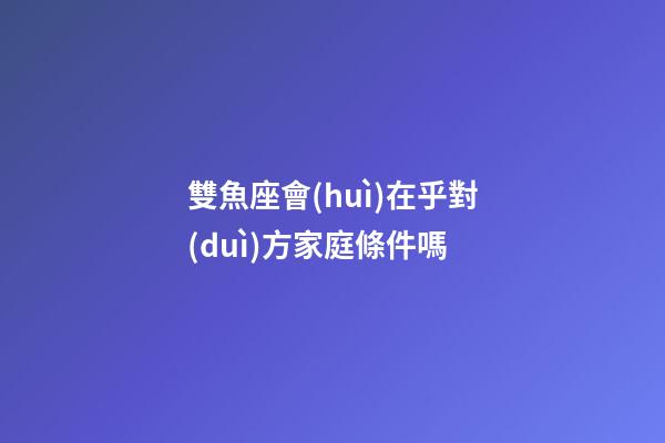 雙魚座會(huì)在乎對(duì)方家庭條件嗎-第1張-星座運(yùn)勢(shì)-玄機(jī)派