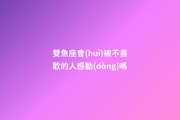 雙魚座會(huì)被不喜歡的人感動(dòng)嗎-第1張-星座運(yùn)勢(shì)-玄機(jī)派