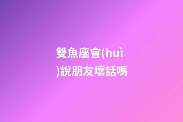 雙魚座會(huì)說朋友壞話嗎-第1張-星座運(yùn)勢(shì)-玄機(jī)派