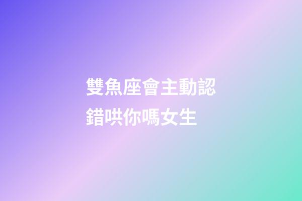 雙魚座會主動認錯哄你嗎女生-第1張-星座運勢-玄機派