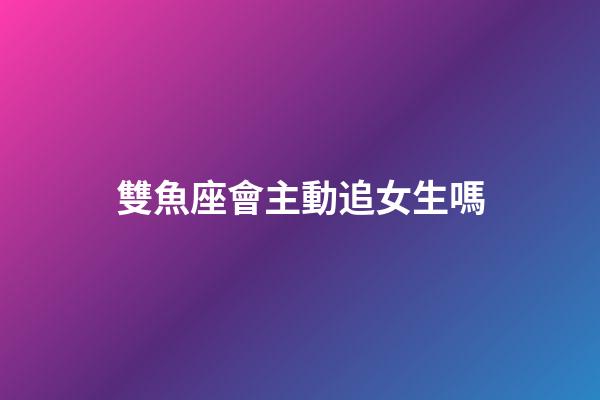 雙魚座會主動追女生嗎-第1張-星座運勢-玄機派