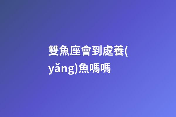 雙魚座會到處養(yǎng)魚嗎嗎