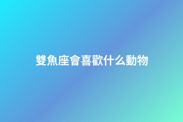 雙魚座會喜歡什么動物