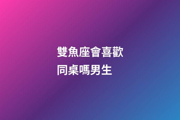 雙魚座會喜歡同桌嗎男生-第1張-星座運勢-玄機派