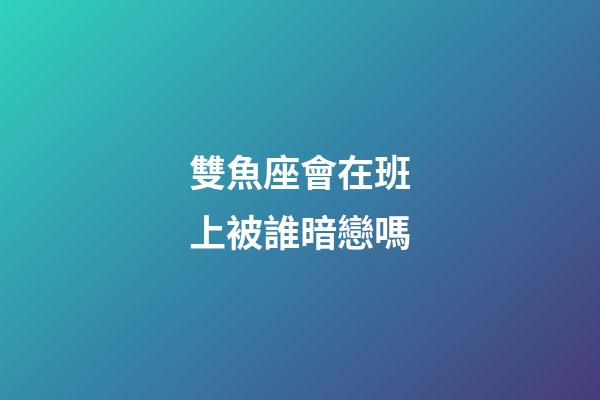 雙魚座會在班上被誰暗戀嗎