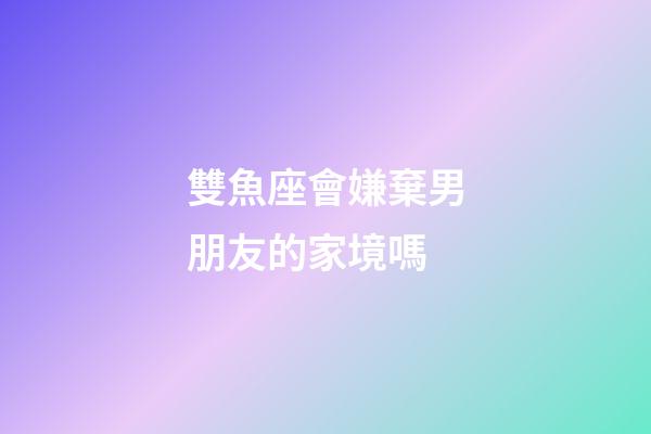 雙魚座會嫌棄男朋友的家境嗎