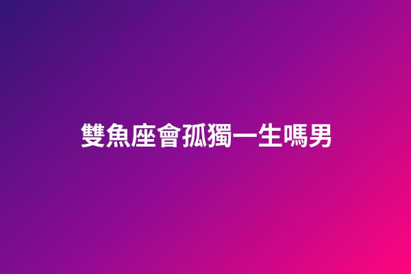 雙魚座會孤獨一生嗎男-第1張-星座運勢-玄機派