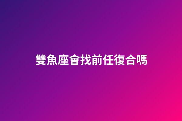 雙魚座會找前任復合嗎-第1張-星座運勢-玄機派