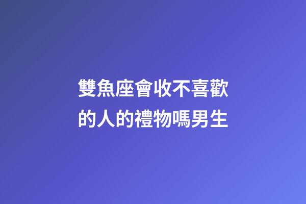 雙魚座會收不喜歡的人的禮物嗎男生-第1張-星座運勢-玄機派