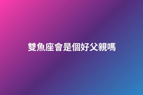 雙魚座會是個好父親嗎-第1張-星座運勢-玄機派