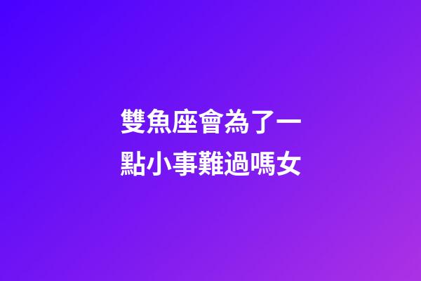 雙魚座會為了一點小事難過嗎女-第1張-星座運勢-玄機派