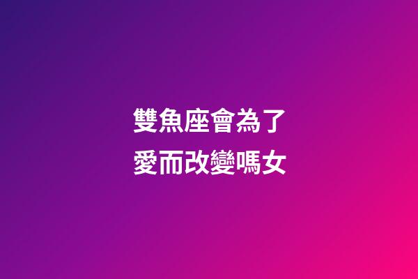 雙魚座會為了愛而改變嗎女-第1張-星座運勢-玄機派