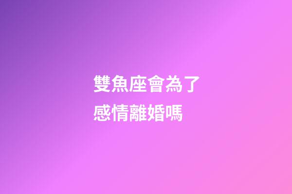 雙魚座會為了感情離婚嗎-第1張-星座運勢-玄機派