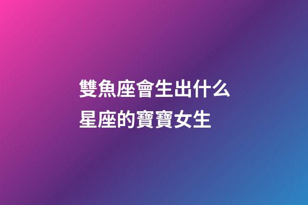 雙魚座會生出什么星座的寶寶女生-第1張-星座運勢-玄機派