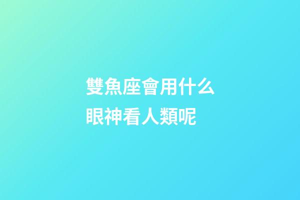 雙魚座會用什么眼神看人類呢