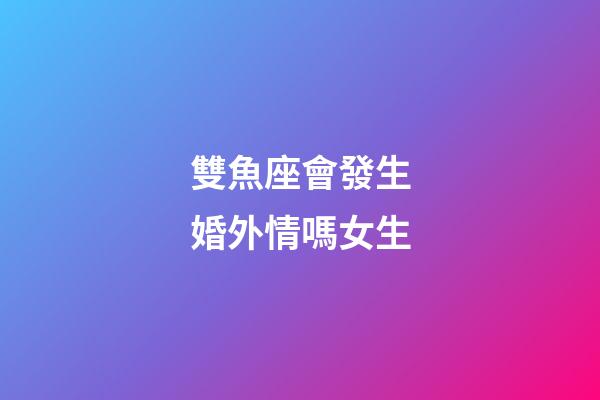 雙魚座會發生婚外情嗎女生-第1張-星座運勢-玄機派