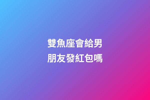 雙魚座會給男朋友發紅包嗎-第1張-星座運勢-玄機派