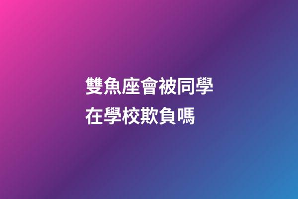 雙魚座會被同學在學校欺負嗎-第1張-星座運勢-玄機派