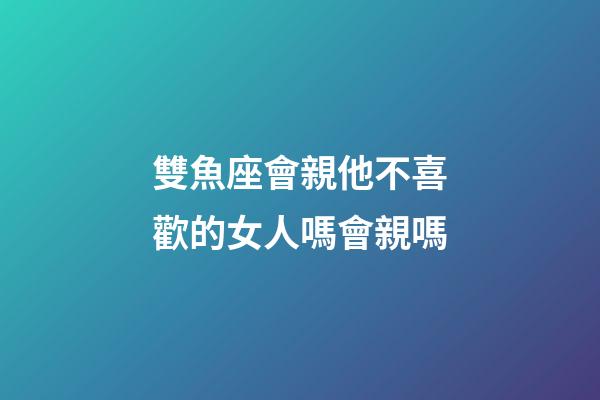 雙魚座會親他不喜歡的女人嗎會親嗎-第1張-星座運勢-玄機派