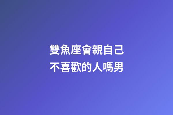 雙魚座會親自己不喜歡的人嗎男-第1張-星座運(yùn)勢-玄機(jī)派