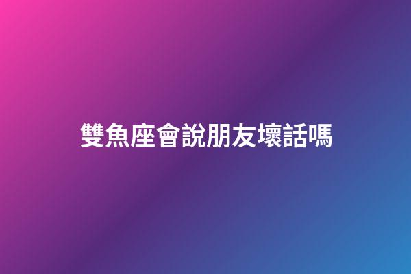 雙魚座會說朋友壞話嗎